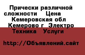 Прически различной сложности  › Цена ­ 500 - Кемеровская обл., Кемерово г. Электро-Техника » Услуги   